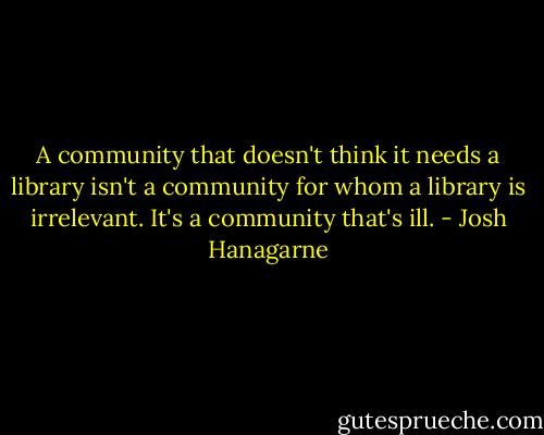 A community that doesn't think it needs a library isn't a community for whom a library is irrelevant. It's a community that's ill. - Josh Hanagarne