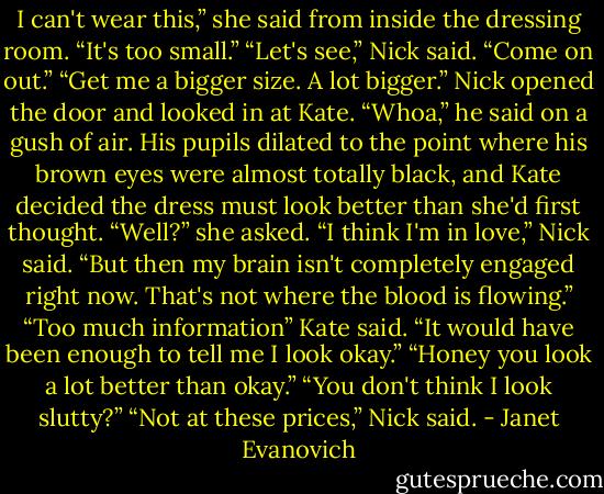 I can't wear this,” she said from inside the dressing room. “It's too small.”<br />“Let's see,” Nick said. “Come on out.”<br />“Get me a bigger size. A lot bigger.”<br />Nick opened the door and looked in at Kate. “Whoa,” he said on a gush of air. His pupils dilated to the point where his brown eyes were almost totally black, and Kate decided the dress must look better than she'd first thought.<br />“Well?” she asked.<br />“I think I'm in love,” Nick said. “But then my brain isn't completely engaged right now. That's not where the blood is flowing.”<br />“Too much information” Kate said. “It would have been enough to tell me I look okay.”<br />“Honey you look a lot better than okay.”<br />“You don't think I look slutty?”<br />“Not at these prices,” Nick said. - Janet Evanovich