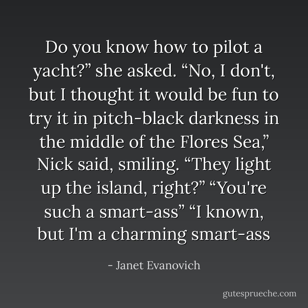 Do you know how to pilot a yacht?” she asked.<br />“No, I don't, but I thought it would be fun to try it in pitch-black darkness in the middle of the Flores Sea,” Nick said, smiling. “They light up the island, right?”<br />“You're such a smart-ass”<br />“I known, but I'm a charming smart-ass - Janet Evanovich