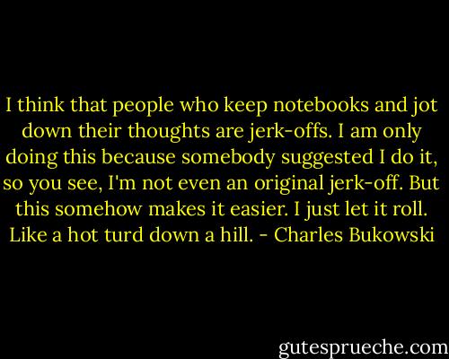 I think that people who keep notebooks and jot down their thoughts are jerk-offs. I am only doing this because somebody suggested I do it, so you see, I'm not even an original jerk-off. But this somehow makes it easier. I just let it roll. Like a hot turd down a hill. - Charles Bukowski