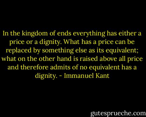 In the kingdom of ends everything has either a price or a dignity. What has a price can be replaced by something else as its equivalent; what on the other hand is raised above all price and therefore admits of no equivalent has a dignity. - Immanuel Kant
