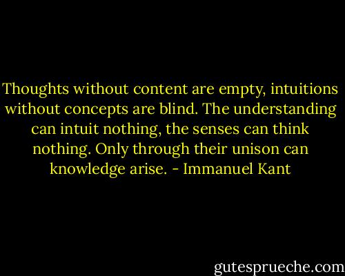 Thoughts without content are empty, intuitions without concepts are blind. The understanding can intuit nothing, the senses can think nothing. Only through their unison can knowledge arise. - Immanuel Kant