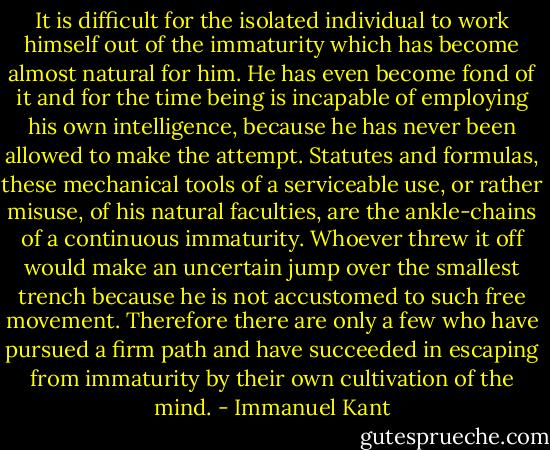 It is difficult for the isolated individual to work himself out of the immaturity which has become almost natural for him. He has even become fond of it and for the time being is incapable of employing his own intelligence, because he has never been allowed to make the attempt. Statutes and formulas, these mechanical tools of a serviceable use, or rather misuse, of his natural faculties, are the ankle-chains of a continuous immaturity. Whoever threw it off would make an uncertain jump over the smallest trench because he is not accustomed to such free movement. Therefore there are only a few who have pursued a firm path and have succeeded in escaping from immaturity by their own cultivation of the mind. - Immanuel Kant