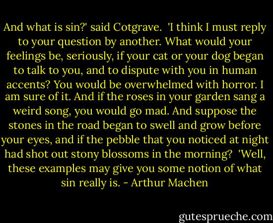 And what is sin?' said Cotgrave.<br /><br />'I think I must reply to your question by another. What would your feelings be, seriously, if your cat or your dog began to talk to you, and to dispute with you in human accents? You would be overwhelmed with horror. I am sure of it. And if the roses in your garden sang a weird song, you would go mad. And suppose the stones in the road began to swell and grow before your eyes, and if the pebble that you noticed at night had shot out stony blossoms in the morning?<br /><br />'Well, these examples may give you some notion of what sin really is. - Arthur Machen