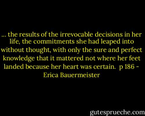 ... the results of the irrevocable decisions in her life, the commitments she had leaped into without thought, with only the sure and perfect knowledge that it mattered not where her feet landed because her heart was certain.<br /><br />p 186 - Erica Bauermeister