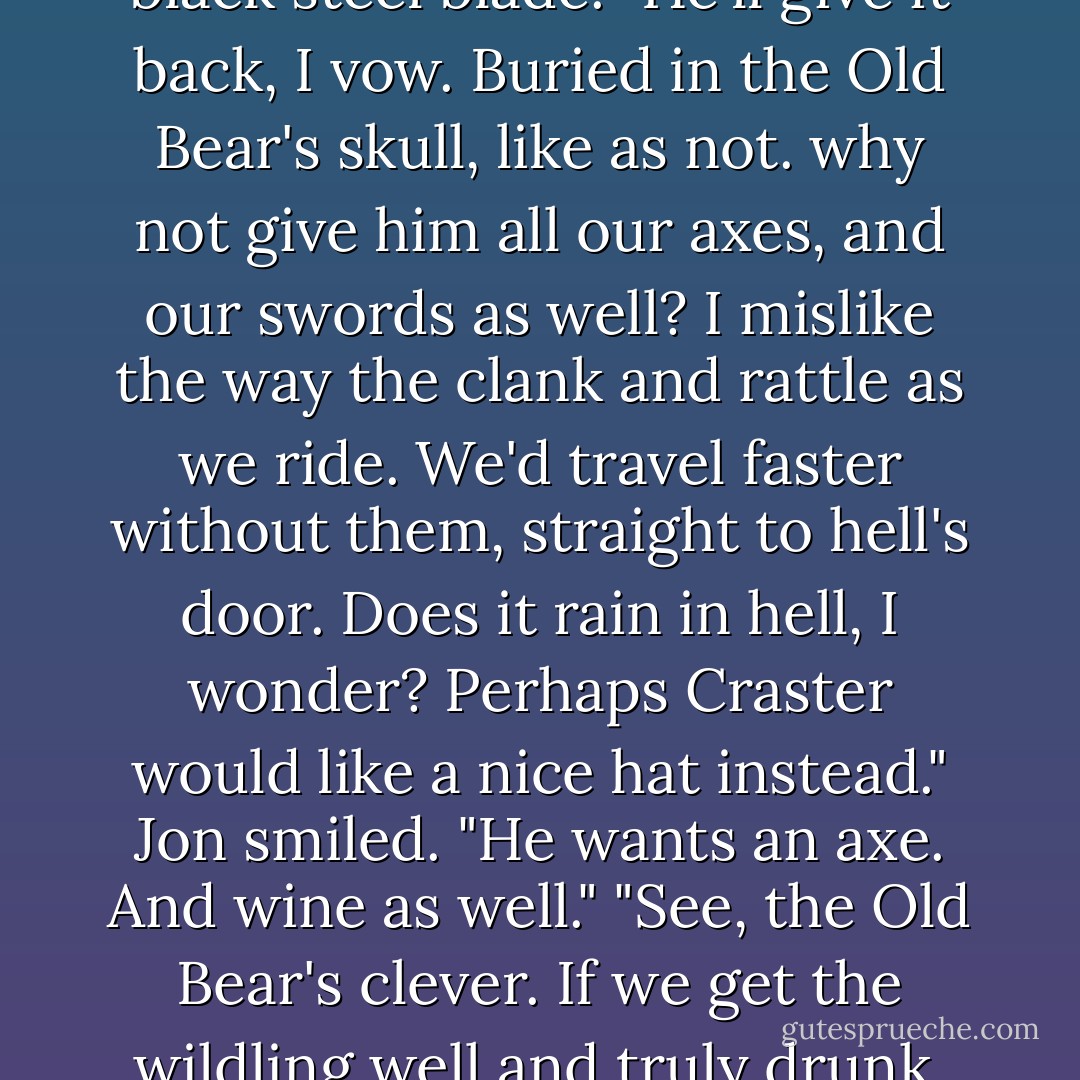 Give the wilding an axe, why not?" He pointed out Mormont's weapon, a short-hafted battle-axe with gold scrollwork inlaid on the black steel blade. "He'll give it back, I vow. Buried in the Old Bear's skull, like as not. why not give him <i>all</i> our axes, and our swords as well? I mislike the way the clank and rattle as we ride. We'd travel faster without them, straight to hell's door. Does it rain in hell, I wonder? Perhaps Craster would like a nice hat instead."<br />Jon smiled. "He wants an axe. And wine as well."<br />"See, the Old Bear's clever. If we get the wildling well and truly drunk, perhaps he'll only cut off an ear when he tries to slay us with that axe. I have two ears but only one head. - George R.R. Martin