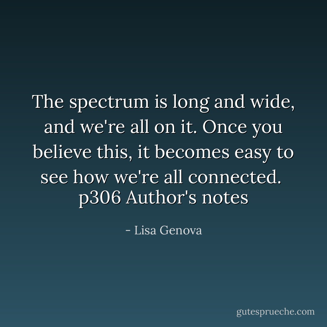 The spectrum is long and wide, and we're all on it. Once you believe this, it becomes easy to see how we're all connected.<br /><br />p306 Author's notes - Lisa Genova