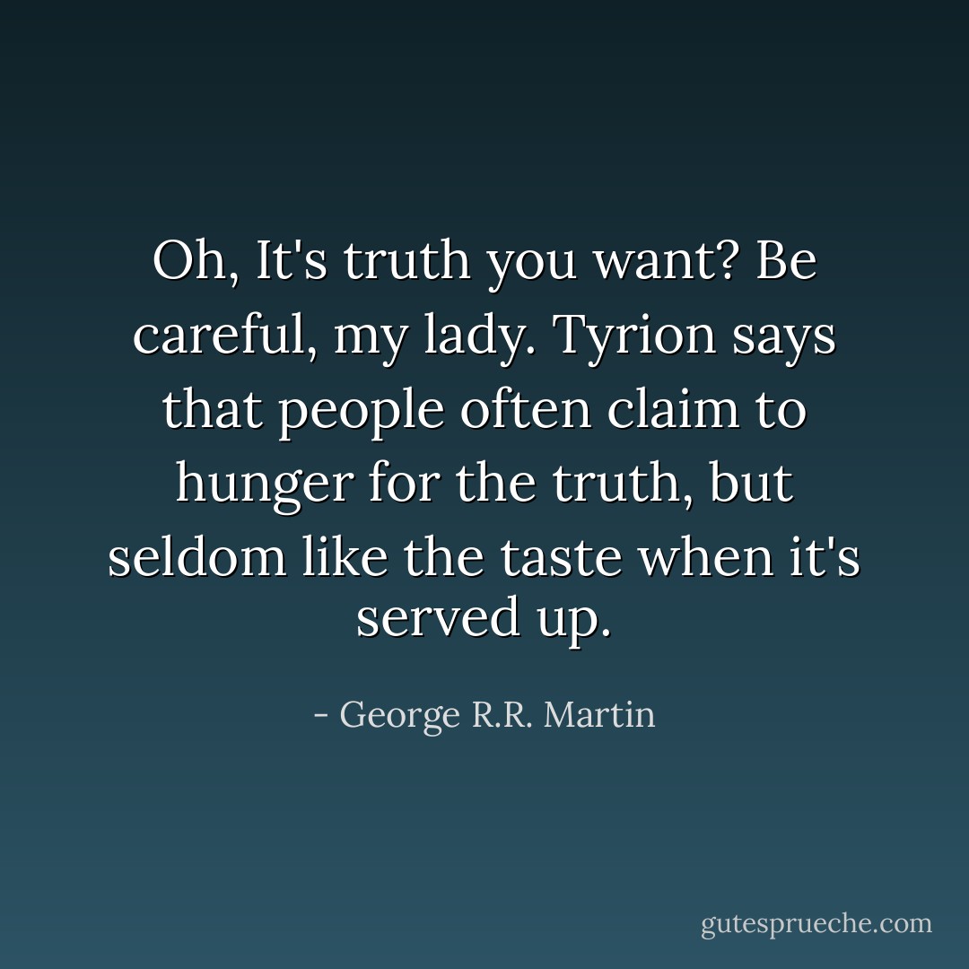 Oh, It's <i>truth</i> you want? Be careful, my lady. Tyrion says that people often claim to hunger for the truth, but seldom like the taste when it's served up. - George R.R. Martin