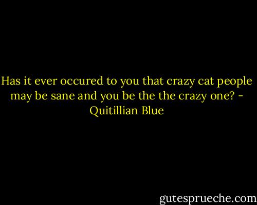 Has it ever occured to you that crazy cat people may be sane and you be the the crazy one? - Quitillian Blue