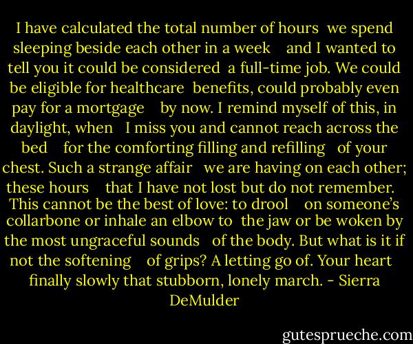 I have calculated the total number of hours<br /> we spend sleeping beside each other in a week <br /><br /> and I wanted to tell you it could be considered<br /> a full-time job. We could be eligible for healthcare<br /> benefits, could probably even pay for a mortgage <br /><br /> by now. I remind myself of this, in daylight, when <br /> I miss you and cannot reach across the bed <br /><br /> for the comforting filling and refilling <br /> of your chest. Such a strange affair <br /> we are having on each other; these hours <br /><br /> that I have not lost but do not remember. <br /> This cannot be the best of love: to drool <br /><br /> on someone’s collarbone or inhale an elbow to<br /> the jaw or be woken by the most ungraceful sounds <br /> of the body. But what is it if not the softening <br /><br /> of grips? A letting go of. Your heart <br /> finally slowly that stubborn, lonely march. - Sierra DeMulder