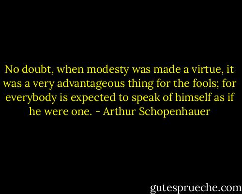 No doubt, when modesty was made a virtue, it was a very advantageous thing for the fools; for everybody is expected to speak of himself as if he were one. - Arthur Schopenhauer
