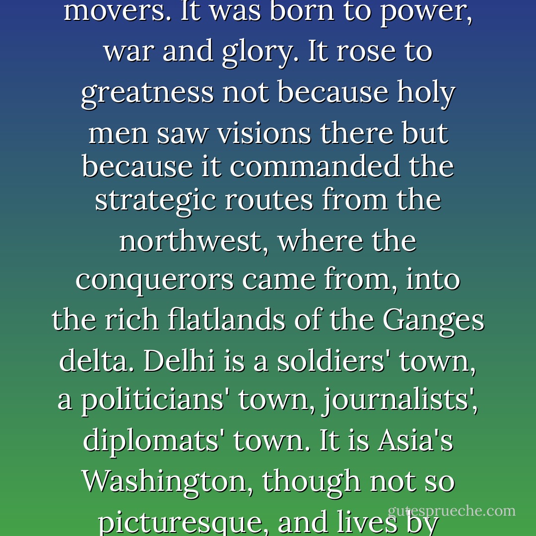Delhi is not just a national capital, it is one of the political ultimates, one of the prime movers. It was born to power, war and glory. It rose to greatness not because holy men saw visions there but because it commanded the strategic routes from the northwest, where the conquerors came from, into the rich flatlands of the Ganges delta. Delhi is a soldiers' town, a politicians' town, journalists', diplomats' town. It is Asia's Washington, though not so picturesque, and lives by ambition, rivalry and opportunism. - Jan Morris