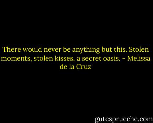 There would never be anything but this. Stolen moments, stolen kisses, a secret oasis. - Melissa de la Cruz