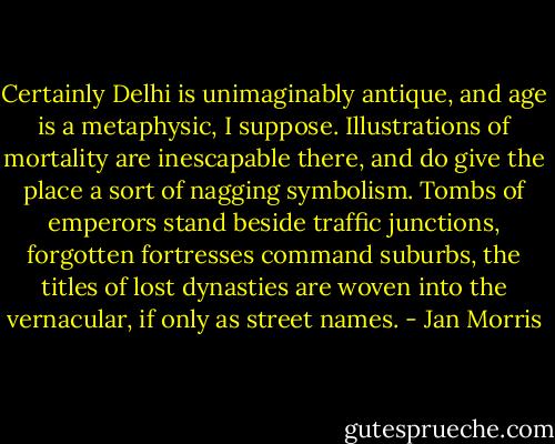 Certainly Delhi is unimaginably antique, and age is a metaphysic, I suppose. Illustrations of mortality are inescapable there, and do give the place a sort of nagging symbolism. Tombs of emperors stand beside traffic junctions, forgotten fortresses command suburbs, the titles of lost dynasties are woven into the vernacular, if only as street names. - Jan Morris