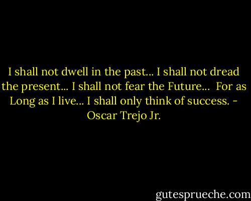 I shall not dwell in the past...<br />I shall not dread the present...<br />I shall not fear the Future...<br /><br />For as Long as I live...<br />I shall only think of success. - Oscar Trejo Jr.
