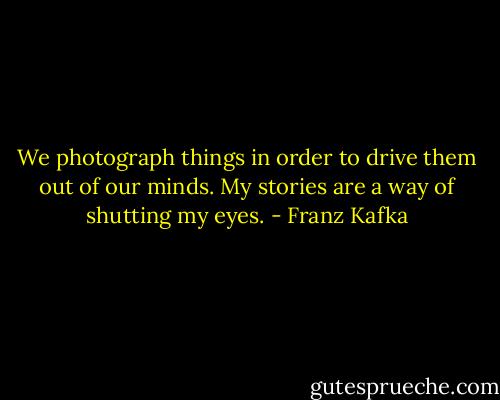 We photograph things in order to drive them out of our minds. My stories are a way of shutting my eyes. - Franz Kafka