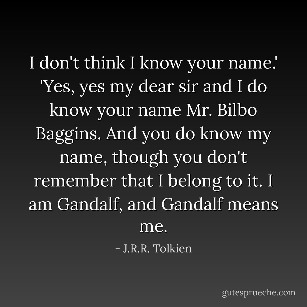 I don't think I know your name.'<br />'Yes, yes my dear sir and I do know your name Mr. Bilbo Baggins. And you do know my name, though you don't remember that I belong to it. I am Gandalf, and Gandalf means me. - J.R.R. Tolkien