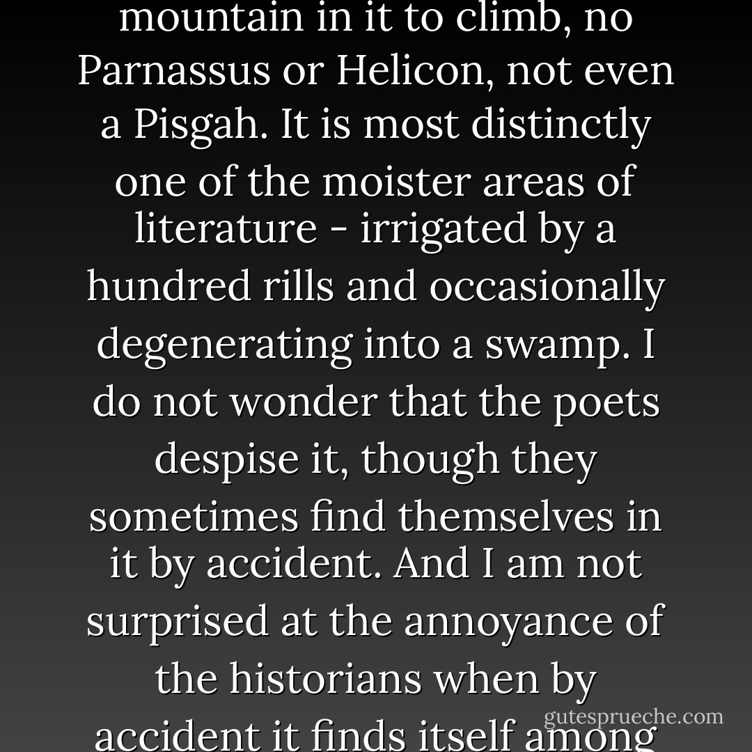 The novel is a formidable mass, and it is so amorphous - no mountain in it to climb, no Parnassus or Helicon, not even a Pisgah. It is most distinctly one of the moister areas of literature - irrigated by a hundred rills and occasionally degenerating into a swamp. I do not wonder that the poets despise it, though they sometimes find themselves in it by accident. And I am not surprised at the annoyance of the historians when by accident it finds itself among them. - E.M. Forster