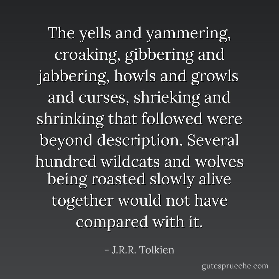 The yells and yammering, croaking, gibbering and jabbering, howls and growls and curses, shrieking and shrinking that followed were beyond description. Several hundred wildcats and wolves being roasted slowly alive together would not have compared with it. - J.R.R. Tolkien