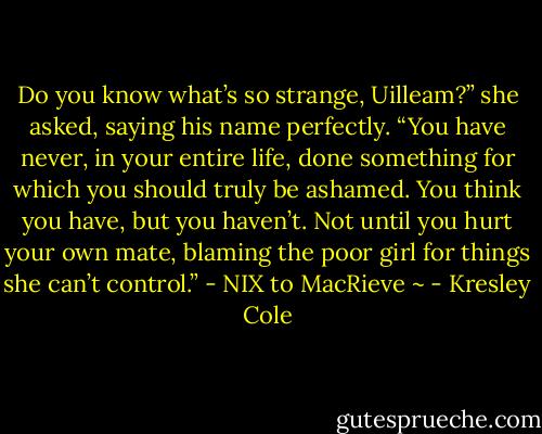 Do you know what’s so strange, Uilleam?” she asked, saying his name perfectly. “You have never, in your entire life, done something for which you should truly be ashamed. You think you have, but you haven’t. Not until you hurt your own mate, blaming the poor girl for things she can’t control.”<br />- NIX to MacRieve ~ - Kresley Cole