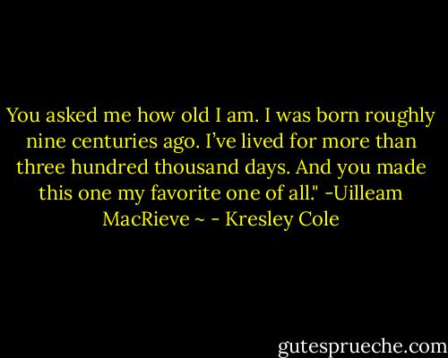 You asked me how old I am. I was born roughly nine centuries ago. I’ve lived for more than three hundred thousand days. And you made this one my favorite one of all."<br />-Uilleam MacRieve ~ - Kresley Cole
