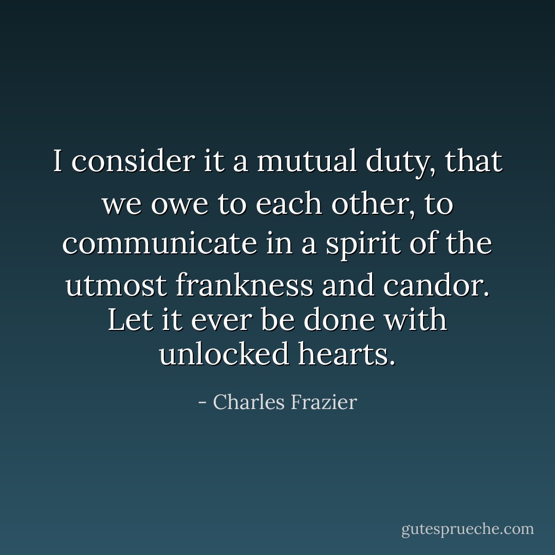 I consider it a mutual duty, that we owe to each other, to communicate in a spirit of the utmost frankness and candor. Let it ever be done with unlocked hearts. - Charles Frazier