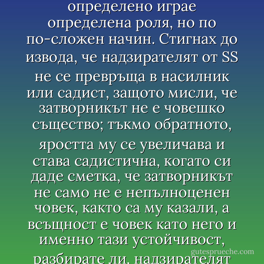 Лесно решение би било да обвиня нашата пропаганда, каквато например тук се налага на войската от обершарфюфер Кнител, който ръководи Kulturabteilung: Häftling е непълноценен човек, дори не е човешко същество, следователно е съвсем законно да бъде бит. Но не е съвсем така: в крайна сметка животните също не са хора, но никой от нашите надзиратели не би се отнасял към някое животно както към Häftlinge. Пропагандата определено играе определена роля, но по по-сложен начин. Стигнах до извода, че надзирателят от SS не се превръща в насилник или садист, защото мисли, че затворникът не е човешко същество; тъкмо обратното, яростта му се увеличава и става садистична, когато си даде сметка, че затворникът не само не е непълноценен човек, както са му казали, а всъщност е човек като него и именно тази устойчивост, разбирате ли, надзирателят намира за непоносима, това безмълвно постоянство на другия, и тогава надзирателят го бие, опитвайки се да заличи общата им човешка същност. Разбира се, не се получава: колкото повече надзирателят удря, толкова повече е принуден да приеме, че затворникът отказва да се признае за непълноценен човек. Накрая като единствено разрешение му остава да го убие, което представлява окончателен провал. - Jonathan Littell