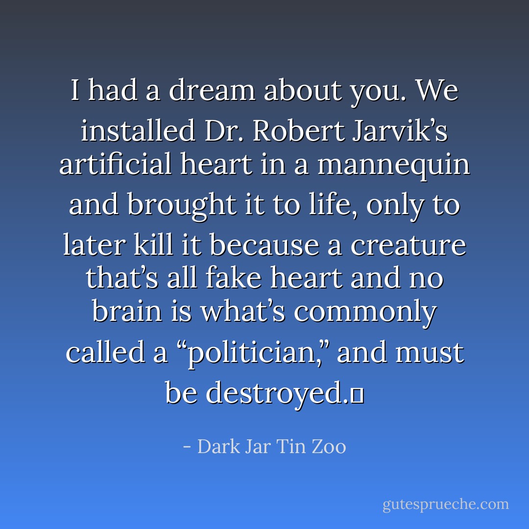 I had a dream about you. We installed Dr. Robert Jarvik’s artificial heart in a mannequin and brought it to life, only to later kill it because a creature that’s all fake heart and no brain is what’s commonly called a “politician,” and must be destroyed.  - Dark Jar Tin Zoo