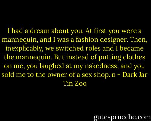 I had a dream about you. At first you were a mannequin, and I was a fashion designer. Then, inexplicably, we switched roles and I became the mannequin. But instead of putting clothes on me, you laughed at my nakedness, and you sold me to the owner of a sex shop.   - Dark Jar Tin Zoo