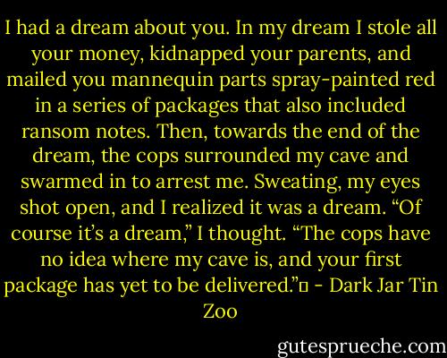 I had a dream about you. In my dream I stole all your money, kidnapped your parents, and mailed you mannequin parts spray-painted red in a series of packages that also included ransom notes. Then, towards the end of the dream, the cops surrounded my cave and swarmed in to arrest me. Sweating, my eyes shot open, and I realized it was a dream. “Of course it’s a dream,” I thought. “The cops have no idea where my cave is, and your first package has yet to be delivered.”  - Dark Jar Tin Zoo