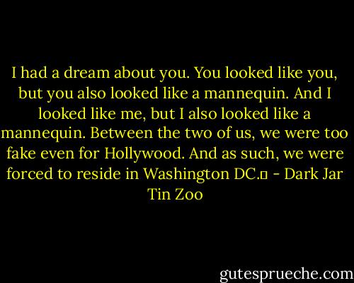 I had a dream about you. You looked like you, but you also looked like a mannequin. And I looked like me, but I also looked like a mannequin. Between the two of us, we were too fake even for Hollywood. And as such, we were forced to reside in Washington DC.  - Dark Jar Tin Zoo