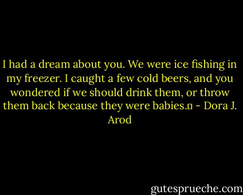 I had a dream about you. We were ice fishing in my freezer. I caught a few cold beers, and you wondered if we should drink them, or throw them back because they were babies.  - Dora J. Arod