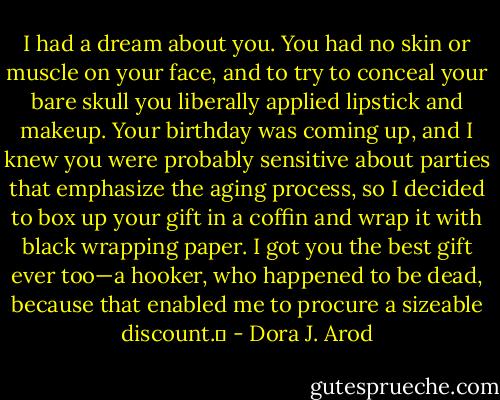 I had a dream about you. You had no skin or muscle on your face, and to try to conceal your bare skull you liberally applied lipstick and makeup. Your birthday was coming up, and I knew you were probably sensitive about parties that emphasize the aging process, so I decided to box up your gift in a coffin and wrap it with black wrapping paper. I got you the best gift ever too—a hooker, who happened to be dead, because that enabled me to procure a sizeable discount.  - Dora J. Arod