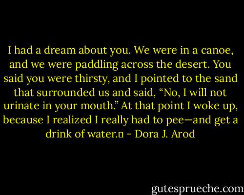 I had a dream about you. We were in a canoe, and we were paddling across the desert. You said you were thirsty, and I pointed to the sand that surrounded us and said, “No, I will not urinate in your mouth.” At that point I woke up, because I realized I really had to pee—and get a drink of water.  - Dora J. Arod