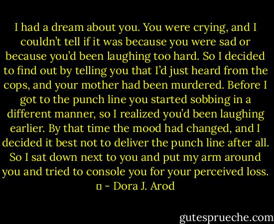 I had a dream about you. You were crying, and I couldn’t tell if it was because you were sad or because you’d been laughing too hard. So I decided to find out by telling you that I’d just heard from the cops, and your mother had been murdered. Before I got to the punch line you started sobbing in a different manner, so I realized you’d been laughing earlier. By that time the mood had changed, and I decided it best not to deliver the punch line after all. So I sat down next to you and put my arm around you and tried to console you for your perceived loss.   - Dora J. Arod