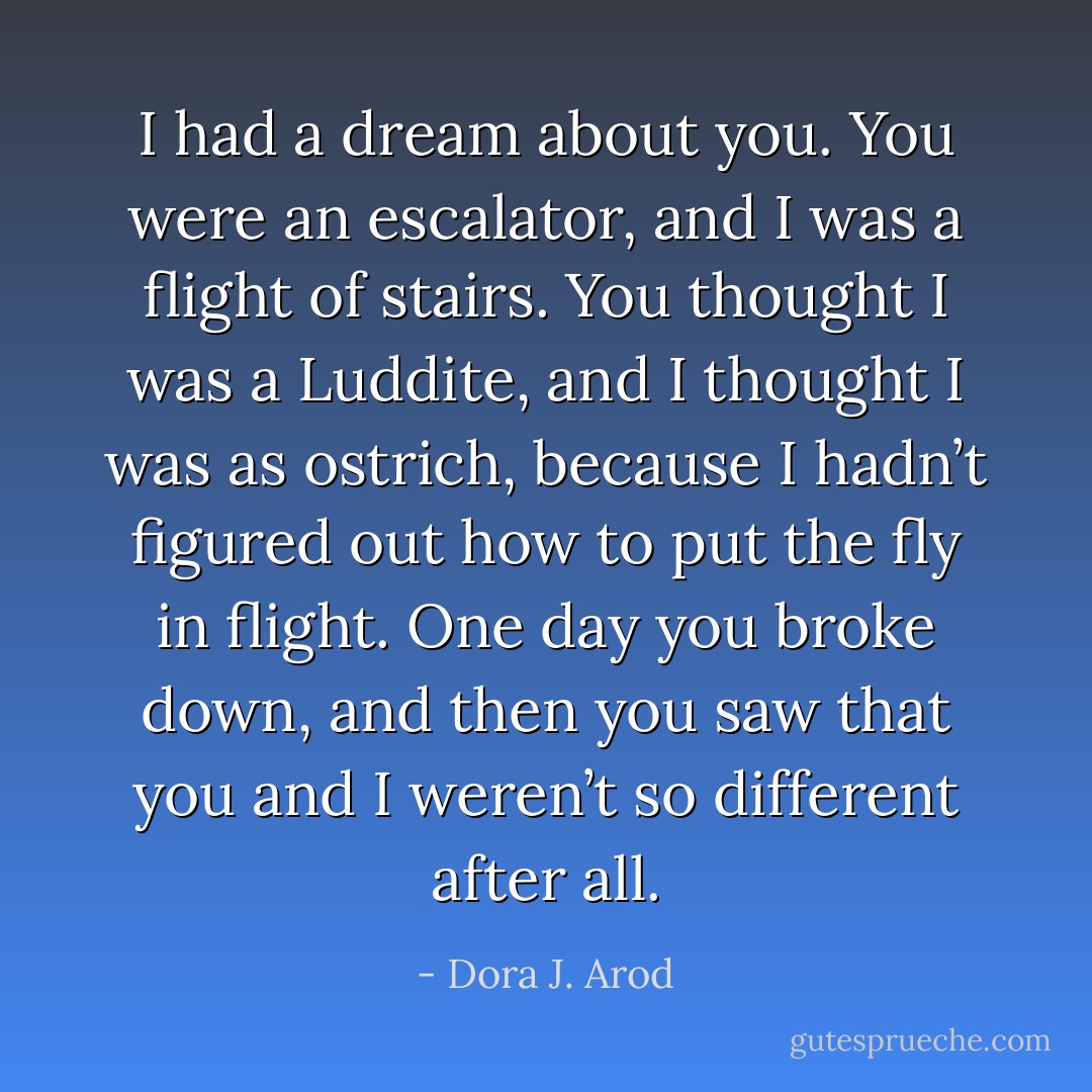I had a dream about you. You were an escalator, and I was a flight of stairs. You thought I was a Luddite, and I thought I was as ostrich, because I hadn’t figured out how to put the fly in flight. One day you broke down, and then you saw that you and I weren’t so different after all. - Dora J. Arod