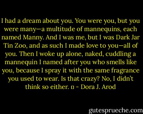 I had a dream about you. You were you, but you were many—a multitude of mannequins, each named Manny. And I was me, but I was Dark Jar Tin Zoo, and as such I made love to you—all of you. Then I woke up alone, naked, cuddling a mannequin I named after you who smells like you, because I spray it with the same fragrance you used to wear. Is that crazy? No, I didn’t think so either.   - Dora J. Arod