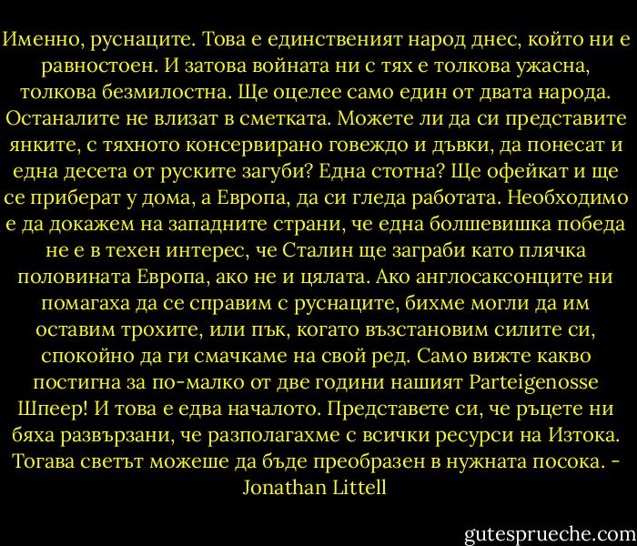 Именно, руснаците. Това е единственият народ днес, който ни е равностоен. И затова войната ни с тях е толкова ужасна, толкова безмилостна. Ще оцелее само един от двата народа. Останалите не влизат в сметката. Можете ли да си представите янките, с тяхното консервирано говеждо и дъвки, да понесат и една десета от руските загуби? Една стотна? Ще офейкат и ще се приберат у дома, а Европа, да си гледа работата. Необходимо е да докажем на западните страни, че една болшевишка победа не е в техен интерес, че Сталин ще заграби като плячка половината Европа, ако не и цялата. Ако англосаксонците ни помагаха да се справим с руснаците, бихме могли да им оставим трохите, или пък, когато възстановим силите си, спокойно да ги смачкаме на свой ред. Само вижте какво постигна за по-малко от две години нашият Parteigenosse Шпеер! И това е едва началото. Представете си, че ръцете ни бяха развързани, че разполагахме с всички ресурси на Изтока. Тогава светът можеше да бъде преобразен в нужната посока. - Jonathan Littell