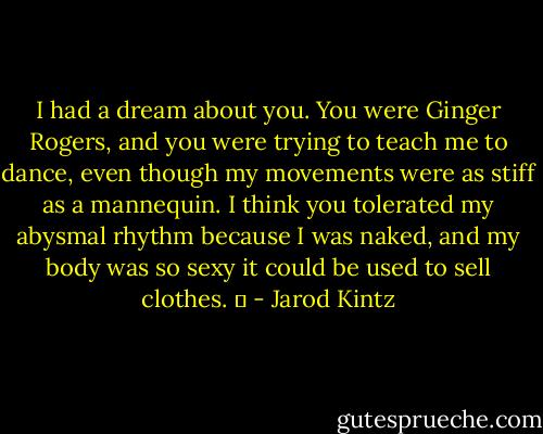 I had a dream about you. You were Ginger Rogers, and you were trying to teach me to dance, even though my movements were as stiff as a mannequin. I think you tolerated my abysmal rhythm because I was naked, and my body was so sexy it could be used to sell clothes.   - Jarod Kintz