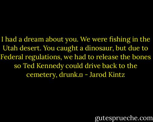 I had a dream about you. We were fishing in the Utah desert. You caught a dinosaur, but due to Federal regulations, we had to release the bones so Ted Kennedy could drive back to the cemetery, drunk.  - Jarod Kintz