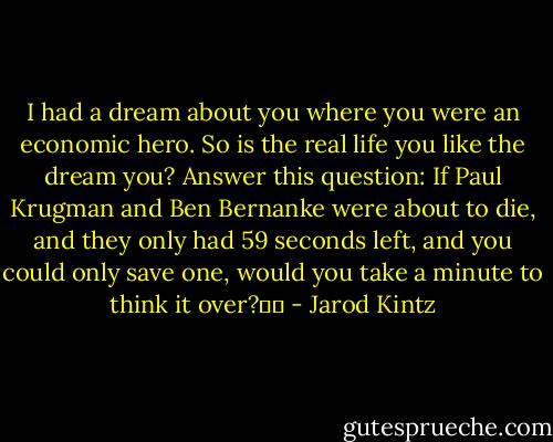 I had a dream about you where you were an economic hero. So is the real life you like the dream you? Answer this question: If Paul Krugman and Ben Bernanke were about to die, and they only had 59 seconds left, and you could only save one, would you take a minute to think it over?   - Jarod Kintz