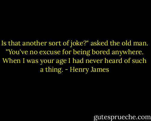 Is that another sort of joke?" asked the old man. "You've no excuse for being bored anywhere. When I was your age I had never heard of such a thing. - Henry James