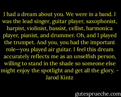 I had a dream about you. We were in a band. I was the lead singer, guitar player, saxophonist, harpist, violinist, bassist, cellist, harmonica player, pianist, and drummer. Oh, and I played the trumpet. And you, you had the important role—you played air guitar. I feel this dream accurately reflects me as an unselfish person, willing to stand in the shade so someone else might enjoy the spotlight and get all the glory. - Jarod Kintz