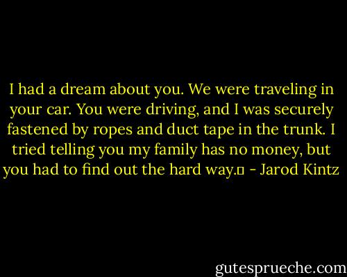 I had a dream about you. We were traveling in your car. You were driving, and I was securely fastened by ropes and duct tape in the trunk. I tried telling you my family has no money, but you had to find out the hard way.  - Jarod Kintz