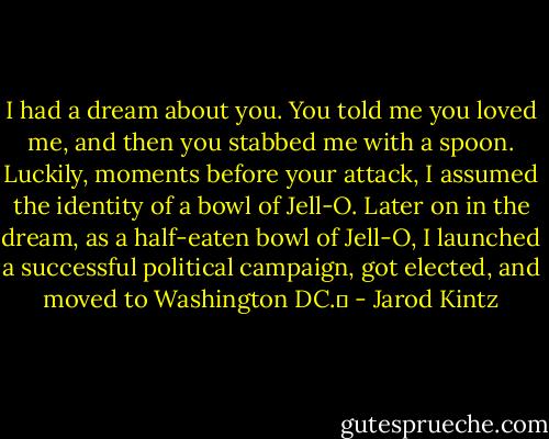I had a dream about you. You told me you loved me, and then you stabbed me with a spoon. Luckily, moments before your attack, I assumed the identity of a bowl of Jell-O. Later on in the dream, as a half-eaten bowl of Jell-O, I launched a successful political campaign, got elected, and moved to Washington DC.  - Jarod Kintz
