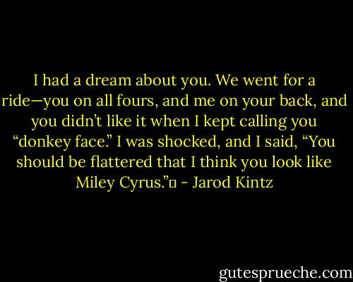 I had a dream about you. We went for a ride—you on all fours, and me on your back, and you didn’t like it when I kept calling you “donkey face.” I was shocked, and I said, “You should be flattered that I think you look like Miley Cyrus.”  - Jarod Kintz
