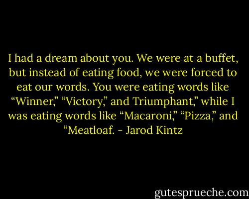 I had a dream about you. We were at a buffet, but instead of eating food, we were forced to eat our words. You were eating words like “Winner,” “Victory,” and Triumphant,” while I was eating words like “Macaroni,” “Pizza,” and “Meatloaf. - Jarod Kintz