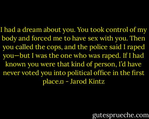 I had a dream about you. You took control of my body and forced me to have sex with you. Then you called the cops, and the police said I raped you—but I was the one who was raped. If I had known you were that kind of person, I’d have never voted you into political office in the first place.  - Jarod Kintz