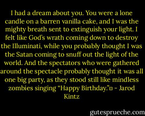 I had a dream about you. You were a lone candle on a barren vanilla cake, and I was the mighty breath sent to extinguish your light. I felt like God’s wrath coming down to destroy the Illuminati, while you probably thought I was the Satan coming to snuff out the light of the world. And the spectators who were gathered around the spectacle probably thought it was all one big party, as they stood still like mindless zombies singing “Happy Birthday.”  - Jarod Kintz