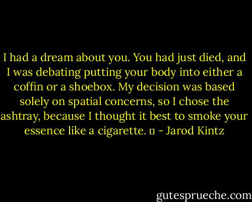 I had a dream about you. You had just died, and I was debating putting your body into either a coffin or a shoebox. My decision was based solely on spatial concerns, so I chose the ashtray, because I thought it best to smoke your essence like a cigarette.   - Jarod Kintz